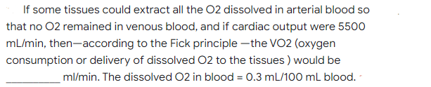 If some tissues could extract all the 02 dissolved in arterial blood so
that no 02 remained in venous blood, and if cardiac output were 5500
mL/min, then-according to the Fick principle -the VO2 (oxygen
consumption or delivery of dissolved 02 to the tissues ) would be
ml/min. The dissolved 02 in blood = 0.3 mL/100 mL blood. -
