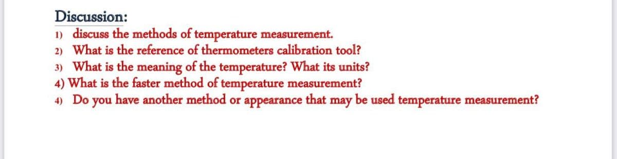 Discussion:
1) discuss the methods of temperature measurement.
2) What is the reference of thermometers calibration tool?
3) What is the meaning of the temperature? What its units?
4) What is the faster method of temperature measurement?
4) Do you have another method or appearance that may be used temperature measurement?

