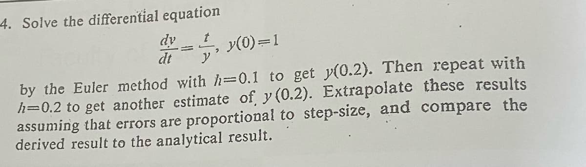4. Solve the differential equation
dy
y(0)=1
y'
by the Euler method with h=0.1 to get y(0.2). Then repeat with
h=0.2 to get another estimate of y(0.2). Extrapolate these results
assuming that errors are proportional to step-size, and compare the
derived result to the analytical result.
dt