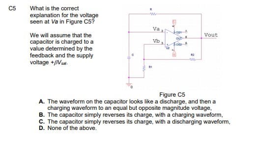 C5
What is the correct
explanation for the voltage
seen at Va in Figure C5?
Va 1
Sost
We will assume that the
Vout
Out
Vb,
capacitor is charged to a
value determined by the
feedback and the supply
voltage +BVsat.
Figure C5
A. The waveform on the capacitor looks like a discharge, and then a
charging waveform to an equal but opposite magnitude voltage,
B. The capacitor simply reverses its charge, with a charging waveform,
C. The capacitor simply reverses its charge, with a discharging waveform,
D. None of the above.
