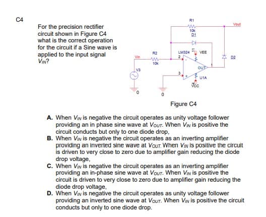C4
R1
Vout
For the precision rectifier
circuit shown in Figure C4
what is the correct operation
for the circuit if a Sine wave is
10k
D1
R2
LM324 VEE
applied to the input signal
VIN?
Vin
D2
10k
OUT
V3
U1A
Figure C4
A. When VIn is negative the circuit operates as unity voltage follower
providing an in phase sine wave at VouT. When VIN is positive the
circuit conducts but only to one diode drop,
B. When VIn is negative the circuit operates as an inverting amplifier
providing an inverted sine wave at VouT. When VIN is positive the circuit
is driven to very close to zero due to amplifier gain reducing the diode
drop voltage,
c. When VIn is negative the circuit operates as an inverting amplifier
providing an in-phase sine wave at VOUT. When VIn is positive the
circuit is driven to very close to zero due to amplifier gain reducing the
diode drop voltage,
D. When VIn is negative the circuit operates as unity voltage follower
providing an inverted sine wave at Vour. When VIn is positive the circuit
conducts but only to one diode drop.
