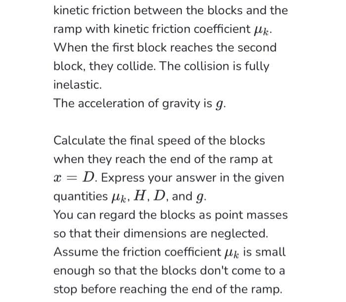 kinetic friction between the blocks and the
ramp with kinetic friction coefficient uk.
When the first block reaches the second
block, they collide. The collision is fully
inelastic.
The acceleration of gravity is g.
Calculate the final speed of the blocks
when they reach the end of the ramp at
x = = D. Express your answer in the given
quantities μk, H, D, and g.
You can regard the blocks as point masses
so that their dimensions are neglected.
Assume the friction coefficient k is small
enough so that the blocks don't come to a
stop before reaching the end of the ramp.