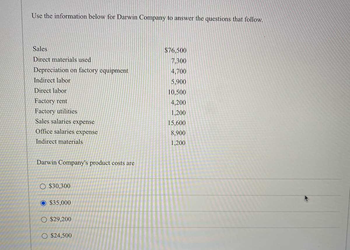Use the information below for Darwin Company to answer the questions that follow.
Sales
$76,500
Direct materials used
7,300
Depreciation on factory equipment
4,700
Indirect labor
5,900
Direct labor
10,500
Factory rent
4,200
Factory utilities
Sales salaries expense
1,200
15,600
Office salaries expense
8,900
Indirect materials
1,200
Darwin Company's product costs are
O $30,300
O $35,000
O $29,200
O $24,500

