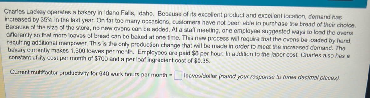 Charles Lackey operates a bakery in Idaho Falls, Idaho. Because of its excellent product and excellent location, demand has
increased by 35% in the last year. On far too many occasions, customers have not been able to purchase the bread of their choice.
Because of the size of the store, no new ovens can be added. At a staff meeting, one employee suggested ways to load the ovens
differently so that more loaves of bread can be baked at one time. This new process will require that the ovens be loaded by hand,
requiring additional manpower. This is the only production change that will be made in order to meet the increased demand. The
bakery currently makes 1,600 loaves per month. Employees are paid $8 per hour. In addition to the labor cost, Charles also has a
constant utility cost per month of $700 and a per loaf ingredient cost of $0.35.
Current multifactor productivity for 640 work hours per month=
loaves/dollar (round your response to three decimal places).