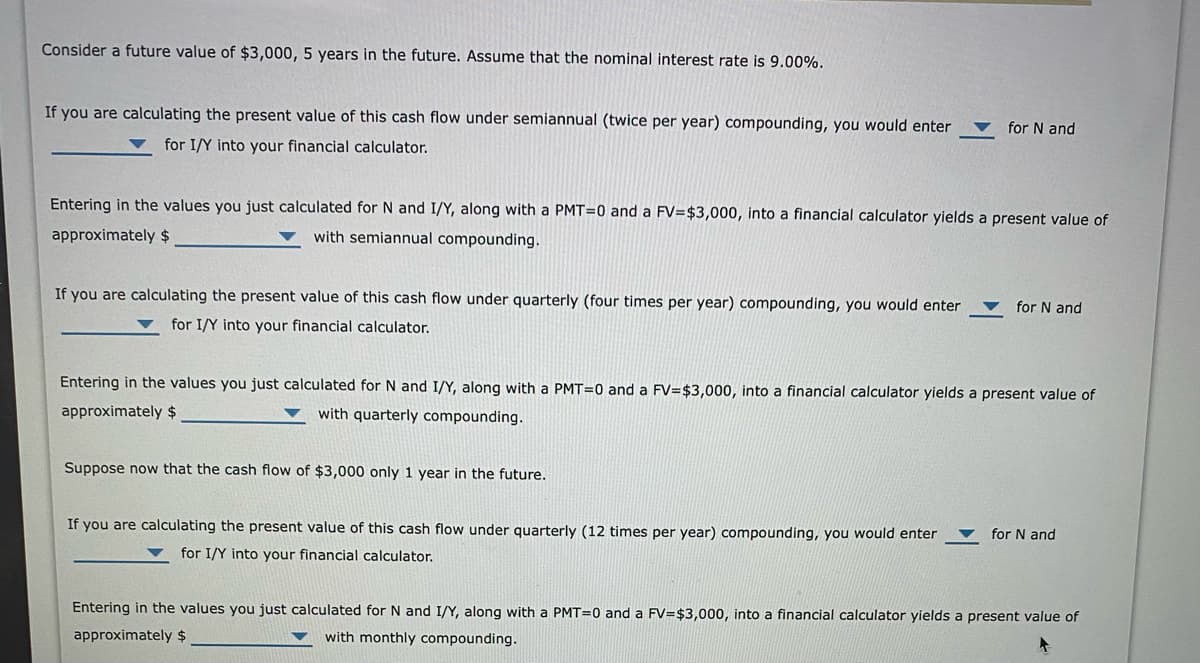 Consider a future value of $3,000, 5 years in the future. Assume that the nominal interest rate is 9.00%.
If you are calculating the present value of this cash flow under semiannual (twice per year) compounding, you would enter
for N and
for I/Y into your financial calculator.
Entering in the values you just calculated for N and I/Y, along with a PMT=0 and a FV=$3,000, into a financial calculator yields a present value of
approximately $
with semiannual compounding.
If you are calculating the present value of this cash flow under quarterly (four times per year) compounding, you would enter
for N and
for I/Y into your financial calculator.
Entering in the values you just calculated for N and I/Y, along with a PMT=0 and a FV=$3,000, into a financial calculator yields a present value of
approximately $
with quarterly compounding.
Suppose now that the cash flow of $3,000 only 1 year in the future.
If you are calculating the present value of this cash flow under quarterly (12 times per year) compounding, you would enter
for N and
for I/Y into your financial calculator.
Entering in the values you just calculated for N and I/Y, along with a PMT=0 and a FV=$3,000, into a financial calculator yields a present value of
approximately $
with monthly compounding.
