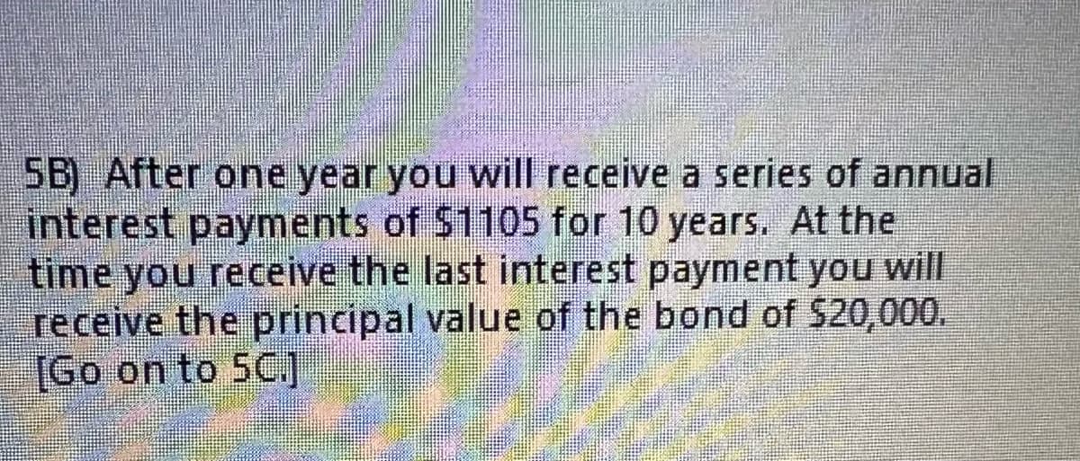 5B) After one year you will receive a series of annual
interest payments of $1105 for 10 years. At the
time you receive the last interest payment you will
receive the principal value of the bond of $20,000.
[Go on to 5C.]