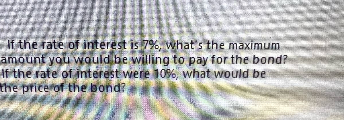 If the rate of interest is 7%, what's the maximum
amount you would be willing to pay for the bond?
If the rate of interest were 10%, what would be
the price of the bond?