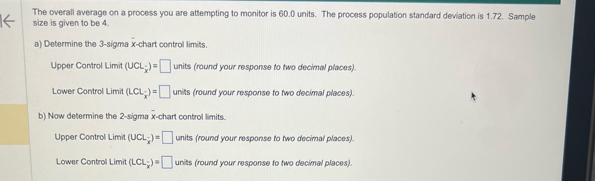 K
The overall average on a process you are attempting to monitor is 60.0 units. The process population standard deviation is 1.72. Sample
size is given to be 4.
a) Determine the 3-sigma x-chart control limits.
Upper Control Limit (UCL) =
Lower Control Limit (LCL) =
b) Now determine the 2-sigma x-chart control limits.
Upper Control Limit (UCL) =
Lower Control Limit (LCL) =
units (round your response to two decimal places).
units (round your response to two decimal places).
units (round your response to two decimal places).
units (round your response to two decimal places).