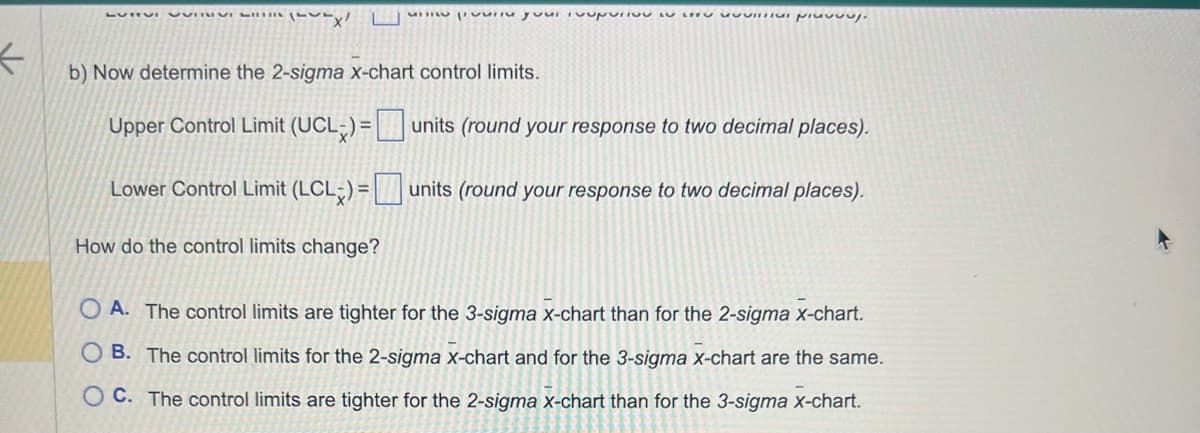 ←
LUTTUI VUTIX/
we provinu your loupurivu in sprej.
b) Now determine the 2-sigma x-chart control limits.
Upper Control Limit (UCL) =
Lower Control Limit (LCL) =
How do the control limits change?
units (round your response to two decimal places).
units (round your response to two decimal places).
OA. The control limits are tighter for the 3-sigma x-chart than for the 2-sigma x-chart.
B. The control limits for the 2-sigma x-chart and for the 3-sigma x-chart are the same.
OC. The control limits are tighter for the 2-sigma x-chart than for the 3-sigma x-chart.
