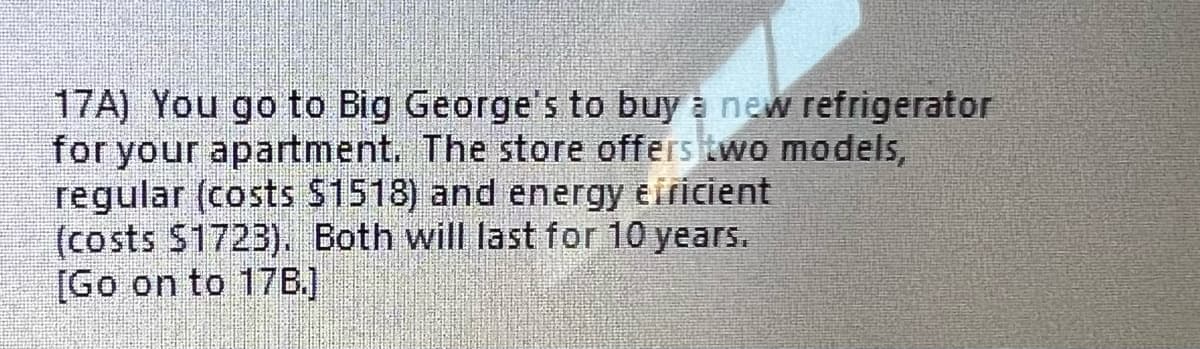 17A) You go to Big George's to buy a new refrigerator
for your apartment. The store offers two models,
regular (costs $1518) and energy efficient
(costs $1723). Both will last for 10 years.
[Go on to 178.]