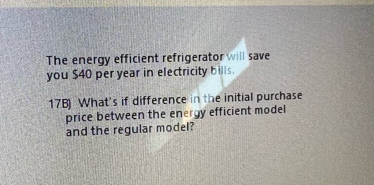 The energy efficient refrigerator will save
you $40 per year in electricity bills.
17B) What's if difference in the initial purchase
price between the energy efficient model
and the regular model?