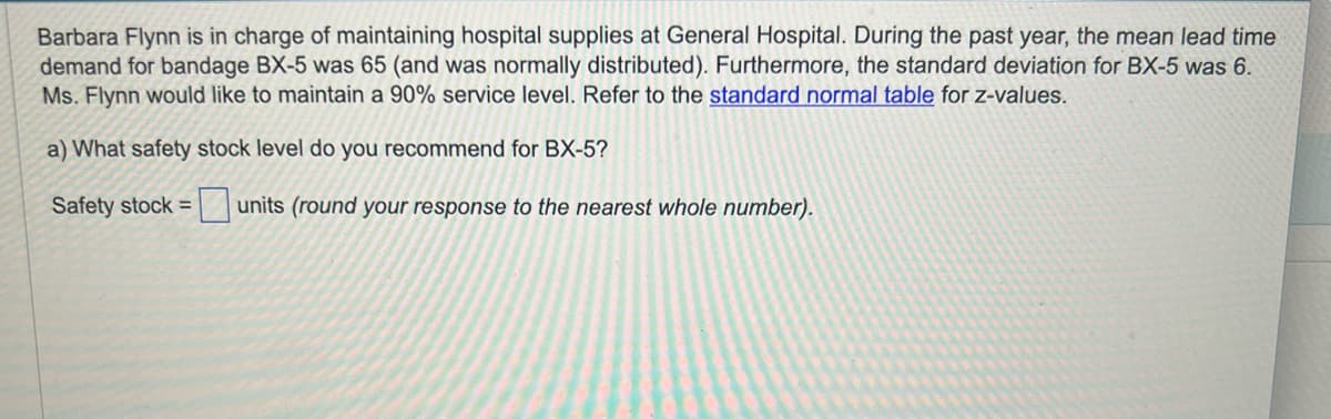 Barbara Flynn is in charge of maintaining hospital supplies at General Hospital. During the past year, the mean lead time
demand for bandage BX-5 was 65 (and was normally distributed). Furthermore, the standard deviation for BX-5 was 6.
Ms. Flynn would like to maintain a 90% service level. Refer to the standard normal table for z-values.
a) What safety stock level do you recommend for BX-5?
Safety stock =
units (round your response to the nearest whole number).