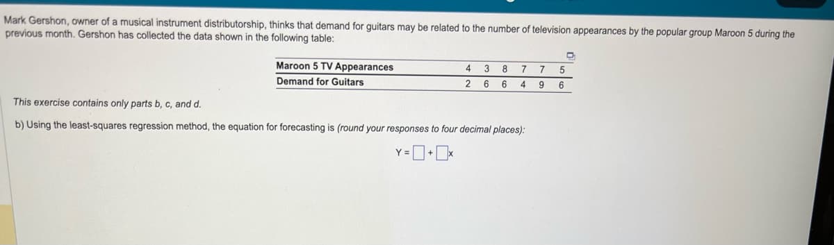 Mark Gershon, owner of a musical instrument distributorship, thinks that demand for guitars may be related to the number of television appearances by the popular group Maroon 5 during the
previous month. Gershon has collected the data shown in the following table:
Maroon 5 TV Appearances
Demand for Guitars
4 3 8 7 7 5
2 6 6 4 9 6
This exercise contains only parts b, c, and d.
b) Using the least-squares regression method, the equation for forecasting is (round your responses to four decimal places):
Y=0+x
