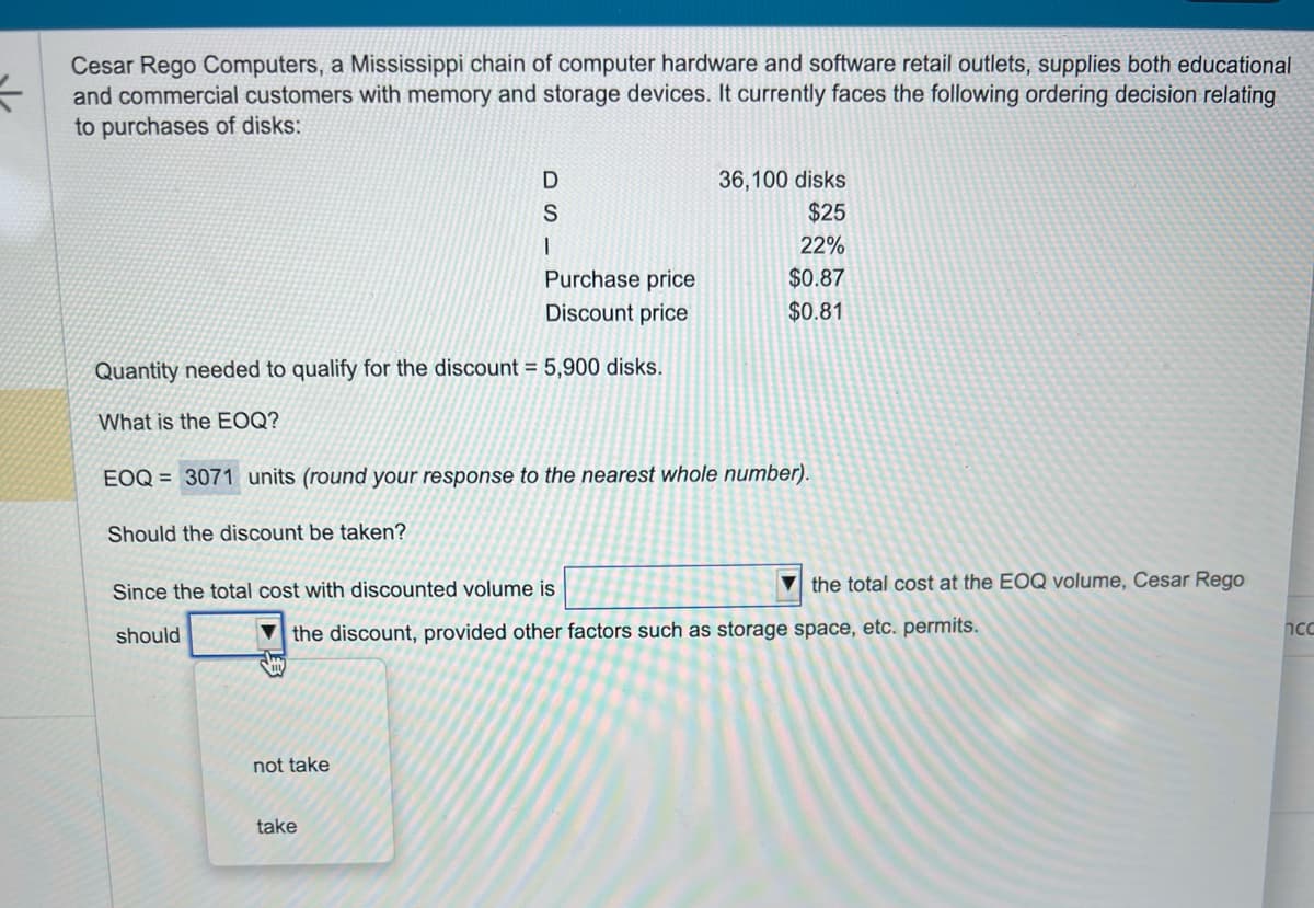 =
Cesar Rego Computers, a Mississippi chain of computer hardware and software retail outlets, supplies both educational
and commercial customers with memory and storage devices. It currently faces the following ordering decision relating
to purchases of disks:
DS
I
Quantity needed to qualify for the discount = 5,900 disks.
What is the EOQ?
Purchase price
Discount price
not take
EOQ = 3071 units (round your response to the nearest whole number).
Should the discount be taken?
Since the total cost with discounted volume is
should
take
36,100 disks
$25
22%
$0.87
$0.81
the discount, provided other factors such as storage space, etc. permits.
the total cost at the EOQ volume, Cesar Rego
ncc