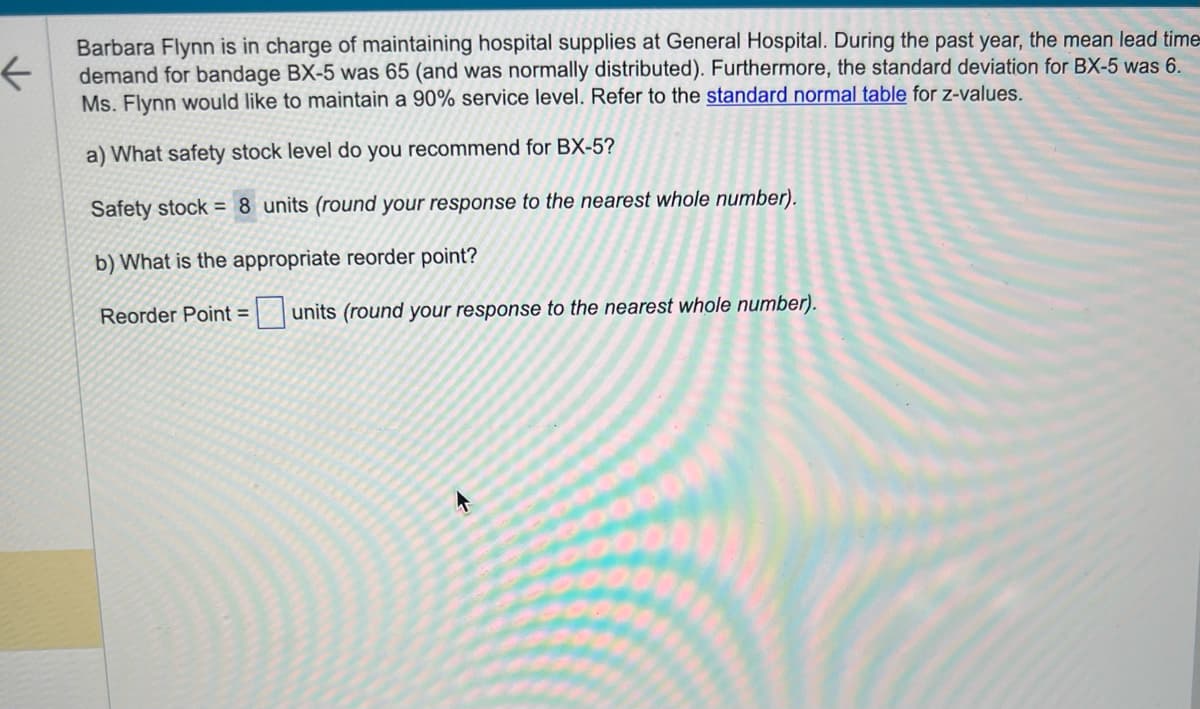 ←
Barbara Flynn is in charge of maintaining hospital supplies at General Hospital. During the past year, the mean lead time
demand for bandage BX-5 was 65 (and was normally distributed). Furthermore, the standard deviation for BX-5 was 6.
Ms. Flynn would like to maintain a 90% service level. Refer to the standard normal table for z-values.
a) What safety stock level do you recommend for BX-5?
Safety stock = 8 units (round your response to the nearest whole number).
b) What is the appropriate reorder point?
Reorder Point = units (round your response to the nearest whole number).