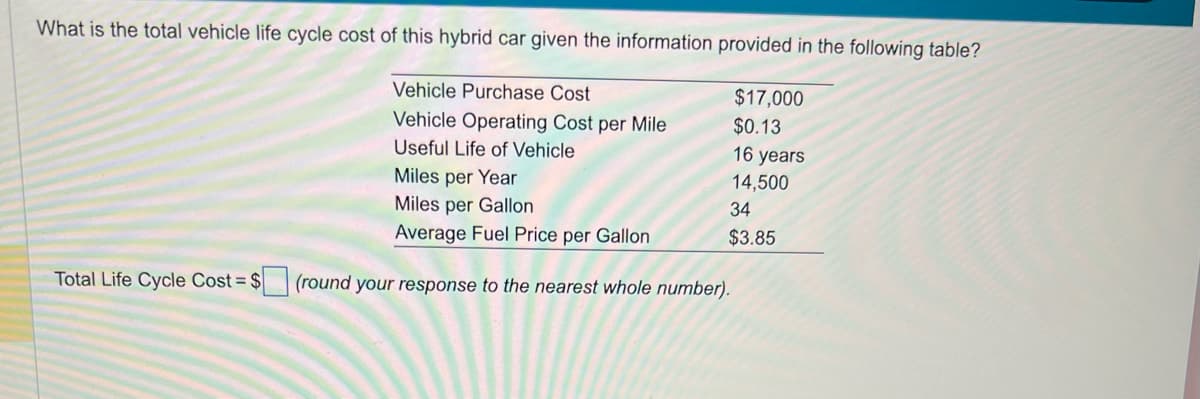 What is the total vehicle life cycle cost of this hybrid car given the information provided in the following table?
$17,000
$0.13
16 years
14,500
34
$3.85
Total Life Cycle Cost = $
Vehicle Purchase Cost
Vehicle Operating Cost per Mile
Useful Life of Vehicle
Miles per Year
Miles per Gallon
Average Fuel Price per Gallon
(round your response to the nearest whole number).