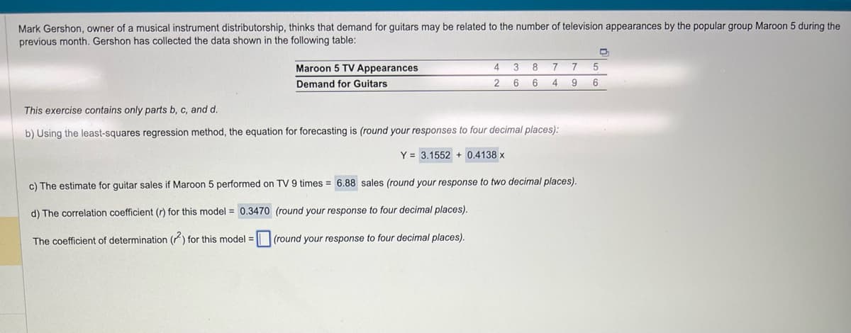 Mark Gershon, owner of a musical instrument distributorship, thinks that demand for guitars may be related to the number of television appearances by the popular group Maroon 5 during the
previous month. Gershon has collected the data shown in the following table:
Maroon 5 TV Appearances
Demand for Guitars
4 3
2 6
8
6
Y = 3.1552 +0.4138 x
7
4
This exercise contains only parts b, c, and d.
b) Using the least-squares regression method, the equation for forecasting is (round your responses to four decimal places):
D
7 5
9 6
c) The estimate for guitar sales if Maroon 5 performed on TV 9 times= 6.88 sales (round your response to two decimal places).
d) The correlation coefficient (r) for this model = 0.3470
The coefficient of determination (2) for this model =
(round your response to four decimal places).
(round your response to four decimal places).