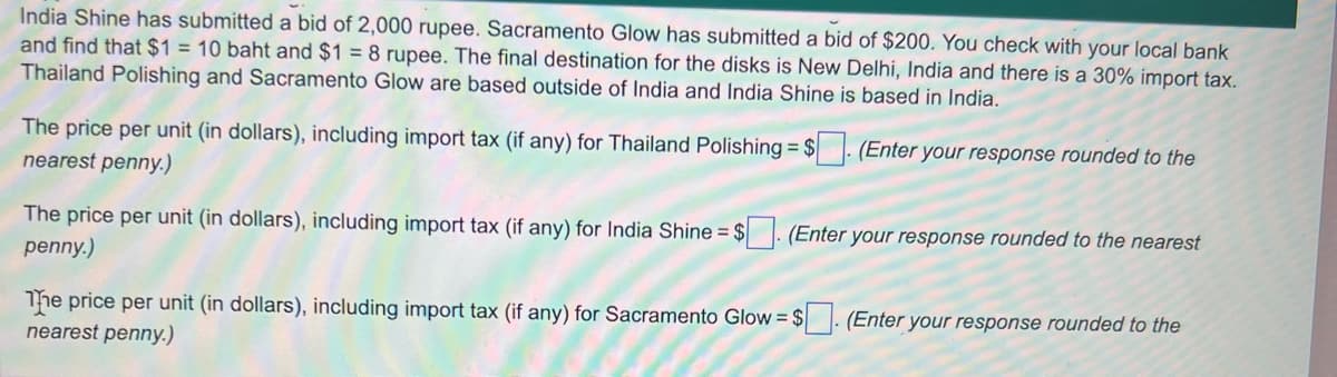 India Shine has submitted a bid of 2,000 rupee. Sacramento Glow has submitted a bid of $200. You check with your local bank
and find that $1 = 10 baht and $1 = 8 rupee. The final destination for the disks is New Delhi, India and there is a 30% import tax.
Thailand Polishing and Sacramento Glow are based outside of India and India Shine is based in India.
The price per unit (in dollars), including import tax f any) for Thailand Polishing = $. (Enter your response rounded to the
nearest penny.)
The price per unit (in dollars), including import tax (if any) for India Shine = $. (Enter your response rounded to the nearest
penny.)
The price per unit (in dollars), including import tax (if any) for Sacramento Glow = $. (Enter your response rounded to the
nearest penny.)