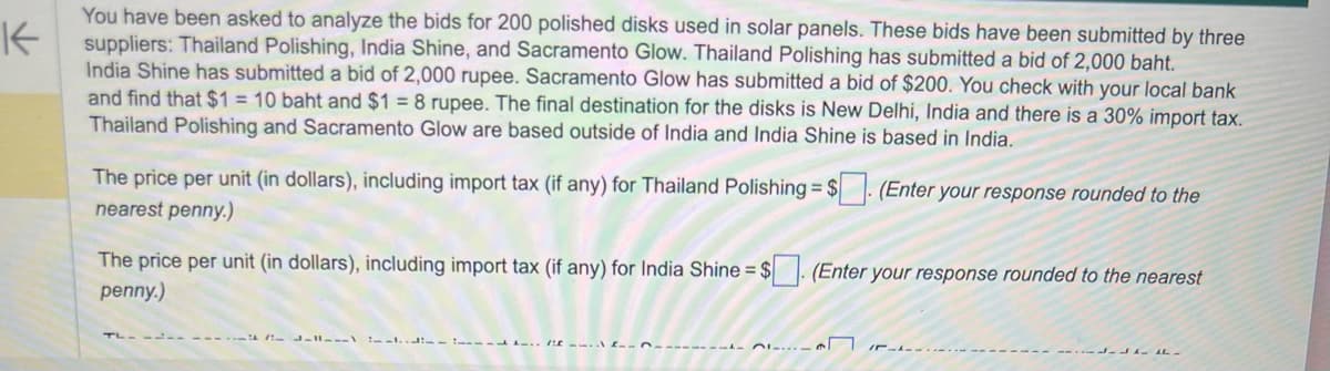 K
You have been asked to analyze the bids for 200 polished disks used in solar panels. These bids have been submitted by three
suppliers: Thailand Polishing, India Shine, and Sacramento Glow. Thailand Polishing has submitted a bid of 2,000 baht.
India Shine has submitted a bid of 2,000 rupee. Sacramento Glow has submitted a bid of $200. You check with your local bank
and find that $1 = 10 baht and $1 = 8 rupee. The final destination for the disks is New Delhi, India and there is a 30% import tax.
Thailand Polishing and Sacramento Glow are based outside of India and India Shine is based in India.
The price per unit (in dollars), including import tax (if any) for Thailand Polishing = $. (Enter your response rounded to the
nearest penny.)
The price per unit (in dollars), including import tax (if any) for India Shine = $. (Enter your response rounded to the nearest
penny.)
L-11-\..\ (
-------
n