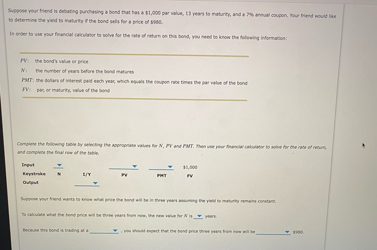 Suppose your friend is debating purchasing a bond that has a $1,000 par value, 13 years to maturity, and a 7% annual coupon. Your friend would like
to determine the yield to maturity if the bond sells for a price of $980.
In order to use your financial calculator to solve for the rate of return on this bond, you need to know the following information:
PV:
the bond's value or price
N:
the number of years before the bond matures
PMT: the dollars of interest paid each year, which equals the coupon rate times the par value of the bond
FV:
par, or maturity, value of the bond
Complete the following table by selecting the appropriate values for N, PV and PMT. Then use your financial calculator to solve for the rate of return,
and complete the final row of the table.
Input
$1,000
Keystroke
I/Y
PV
PMT
FV
Output
Suppose your friend wants to know what price the bond will be in three years assuming the yield to maturity remains constant.
To calculate what the bond price will be three years from now, the new value for N is
v years.
Because this bond is trading at a
, you should expect that the bond price three years from now will be
$980.
