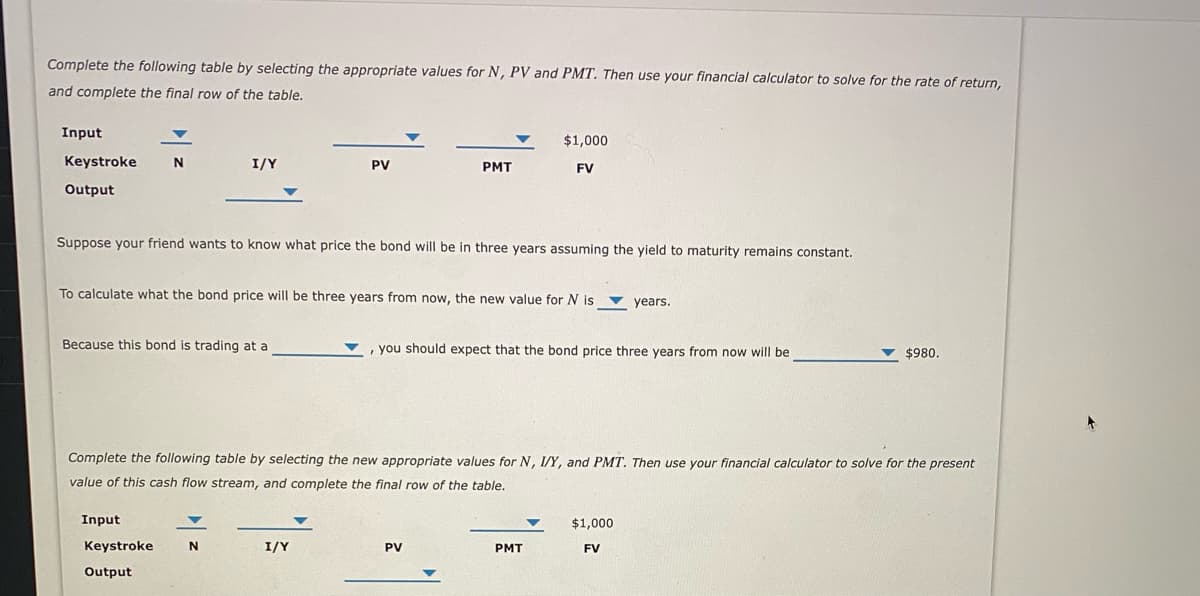 Complete the following table by selecting the appropriate values for N, PV and PMT. Then use your financial calculator to solve for the rate of return,
and complete the final row of the table.
Input
$1,000
Keystroke
N
I/Y
PV
PMT
FV
Output
Suppose your friend wants to know what price the bond will be in three years assuming the yield to maturity remains constant.
To calculate what the bond price will be three years from now, the new value for N is ▼ years.
Because this bond is trading at a
, you should expect that the bond price three years from now will be
$980.
Complete the following table by selecting the new appropriate values for N, I/Y, and PMT. Then use your financial calculator to solve for the present
value of this cash flow stream, and complete the final row of the table.
Input
$1,000
Keystroke
I/Y
PV
PMT
FV
Output
