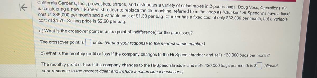 K
California Gardens, Inc., prewashes, shreds, and distributes a variety of salad mixes in 2-pound bags. Doug Voss, Operations VP,
is considering a new Hi-Speed shredder to replace the old machine, referred to in the shop as "Clunker." Hi-Speed will have a fixed
cost of $89,000 per month and a variable cost of $1.30 per bag. Clunker has a fixed cost of only $32,000 per month, but a variable
cost of $1.70. Selling price is $2.60 per bag.
a) What is the crossover point in units (point of indifference) for the processes?
The crossover point is
units. (Round your response to the nearest whole number.)
b) What is the monthly profit or loss if the company changes to the Hi-Speed shredder and sells 120,000 bags per month?
The monthly profit or loss if the company changes to the Hi-Speed shredder and sells 120,000 bags per month is $. (Round
your response to the nearest dollar and include a minus sign if necessarv.)