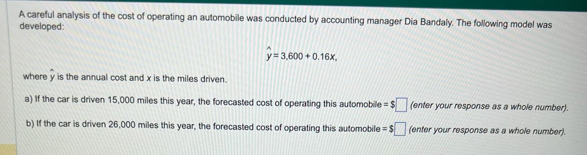 A careful analysis of the cost of operating an automobile was conducted by accounting manager Dia Bandaly. The following model was
developed:
y = 3,600+ 0.16x,
where y is the annual cost and x is the miles driven.
a) If the car is driven 15,000 miles this year, the forecasted cost of operating this automobile = $
b) If the car is driven 26,000 miles this year, the forecasted cost of operating this automobile = $
(enter your response as a whole number).
(enter your response as a whole number).