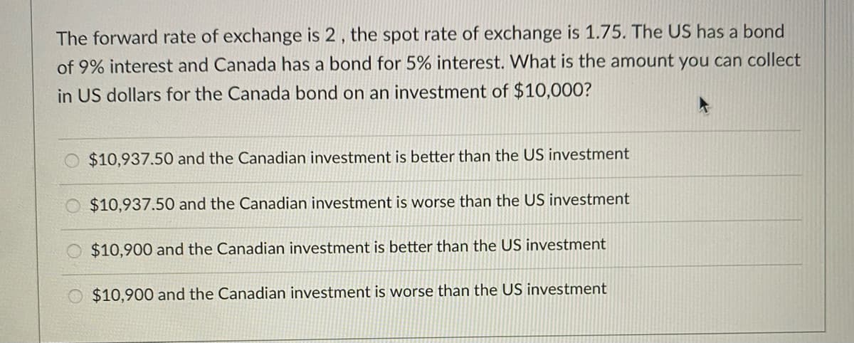 The forward rate of exchange is 2 , the spot rate of exchange is 1.75. The US has a bond
of 9% interest and Canada has a bond for 5% interest. What is the amount you can collect
in US dollars for the Canada bond on an investment of $10,000?
$10,937.50 and the Canadian investment is better than the US investment
$10,937.50 and the Canadian investment is worse than the US investment
$10,900 and the Canadian investment is better than the US investment
$10,900 and the Canadian investment is worse than the US investment
