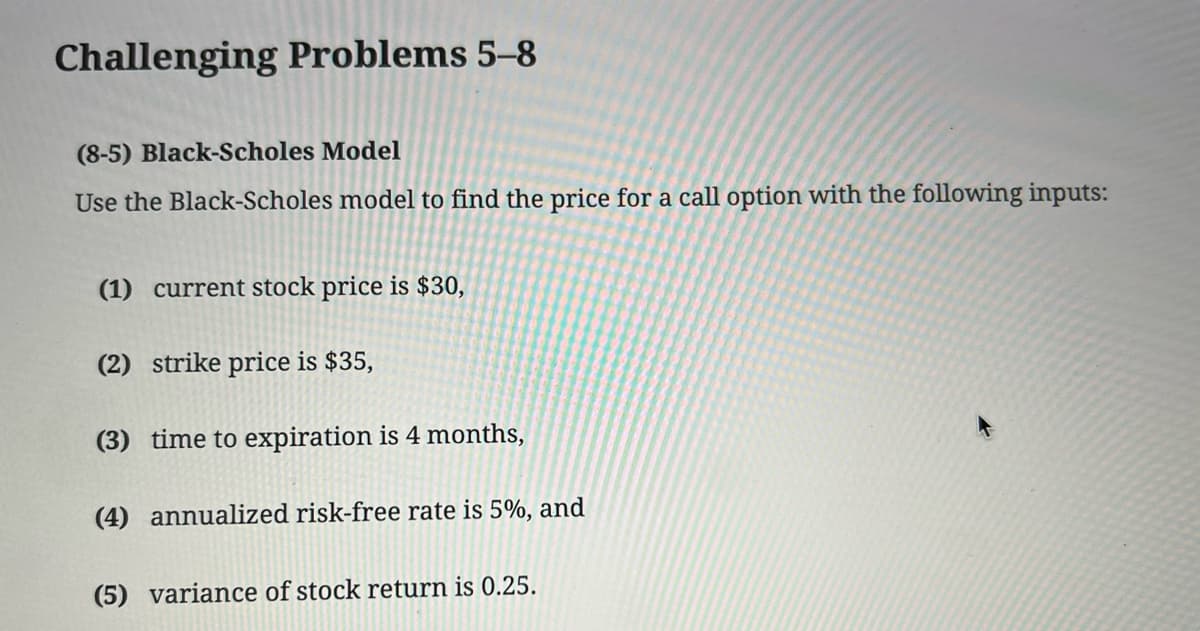 Challenging Problems 5-8
(8-5) Black-Scholes Model
Use the Black-Scholes model to find the price for a call option with the following inputs:
(1) current stock price is $30,
(2) strike price is $35,
(3) time to expiration is 4 months,
(4) annualized risk-free rate is 5%, and
(5) variance of stock return is 0.25.
