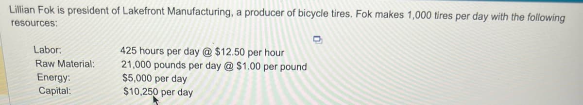 Lillian Fok is president of Lakefront Manufacturing, a producer of bicycle tires. Fok makes 1,000 tires per day with the following
resources:
Labor:
Raw Material:
Energy:
Capital:
425 hours per day @ $12.50 per hour
21,000 pounds per day @ $1.00 per pound
$5,000 per day
$10,250 per day
D
