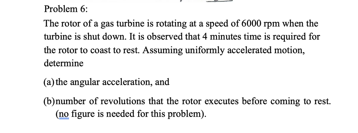 Problem 6:
The rotor of a gas turbine is rotating at a speed of 6000 rpm when the
turbine is shut down. It is observed that 4 minutes time is required for
the rotor to coast to rest. Assuming uniformly accelerated motion,
determine
(a) the angular acceleration, and
(b)number of revolutions that the rotor executes before coming to rest.
(no figure is needed for this problem).
