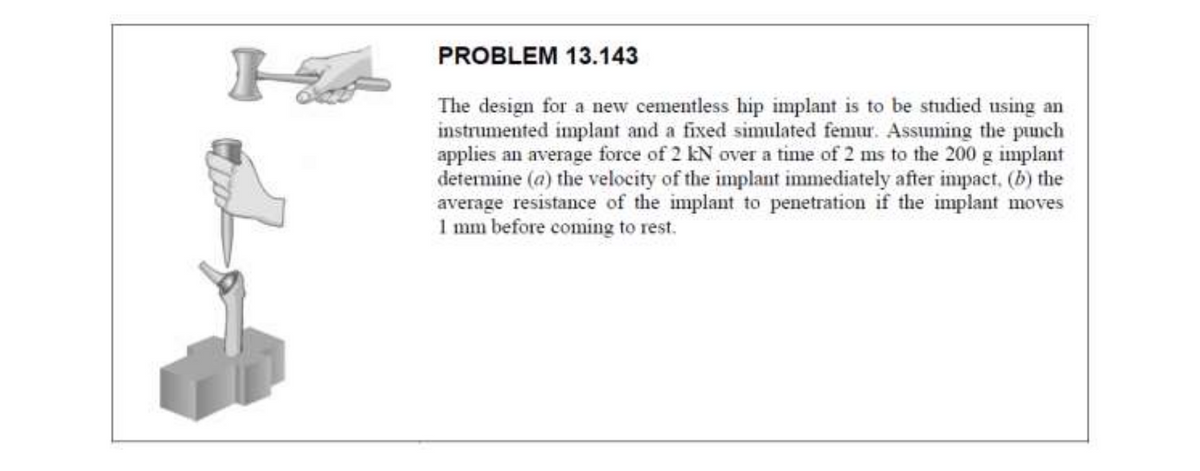 PROBLEM 13.143
The design for a new cementless hip implant is to be studied using an
instrumented implant and a fixed simulated femur. Assuming the punch
applies an average force of 2 kN over a time of 2 ms to the 200 g implant
determine (a) the velocity of the implant immediately after impact, (b) the
average resistance of the implant to penetration if the implant moves
1 mm before coming to rest.
