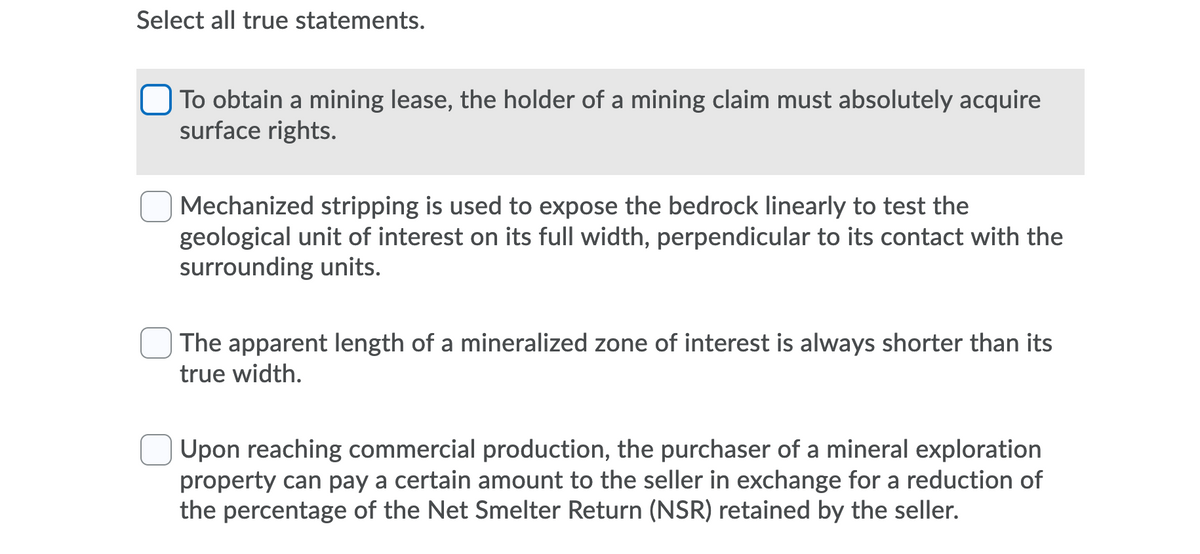 Select all true statements.
O To obtain a mining lease, the holder of a mining claim must absolutely acquire
surface rights.
| Mechanized stripping is used to expose the bedrock linearly to test the
geological unit of interest on its full width, perpendicular to its contact with the
surrounding units.
The apparent length of a mineralized zone of interest is always shorter than its
true width.
Upon reaching commercial production, the purchaser of a mineral exploration
property can pay a certain amount to the seller in exchange for a reduction of
the percentage of the Net Smelter Return (NSR) retained by the seller.
