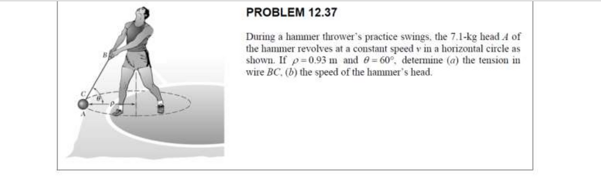 PROBLEM 12.37
During a hammer thrower's practice swings, the 7.1-kg head 4 of
the hammer revolves at a constant speed v in a horizontal circle as
shown. If p 0.93 m and 6= 60°, determine (a) the tension in
wire BC, (b) the speed of the hammer's head.
