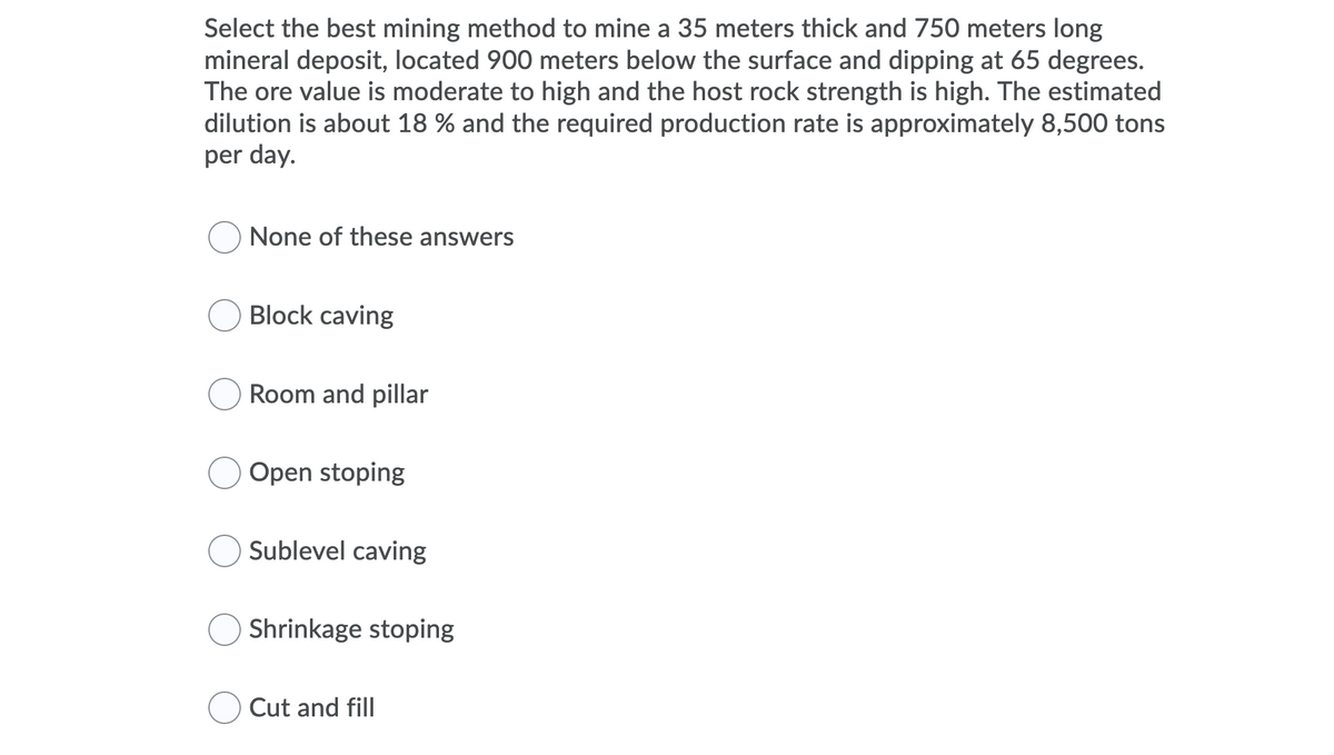 Select the best mining method to mine a 35 meters thick and 750 meters long
mineral deposit, located 900 meters below the surface and dipping at 65 degrees.
The ore value is moderate to high and the host rock strength is high. The estimated
dilution is about 18 % and the required production rate is approximately 8,500 tons
per day.
None of these answers
Block caving
Room and pillar
Open stoping
Sublevel caving
Shrinkage stoping
Cut and fill
