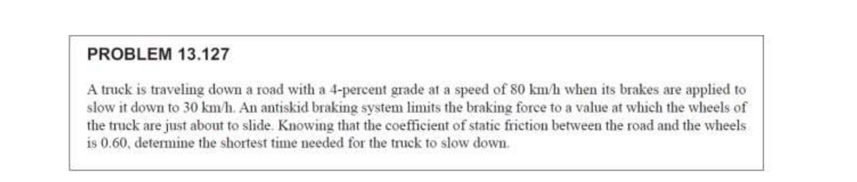 PROBLEM 13.127
A truck is traveling down a road with a 4-percent grade at a speed of 80 km/h when its brakes are applied to
slow it down to 30 km/h. An antiskid braking system limits the braking force to a value at which the wheels of
the truck are just about to slide. Knowing that the coefficient of static frietion between the road and the wheels
is 0.60, determine the shortest time needed for the truck to slow down.
