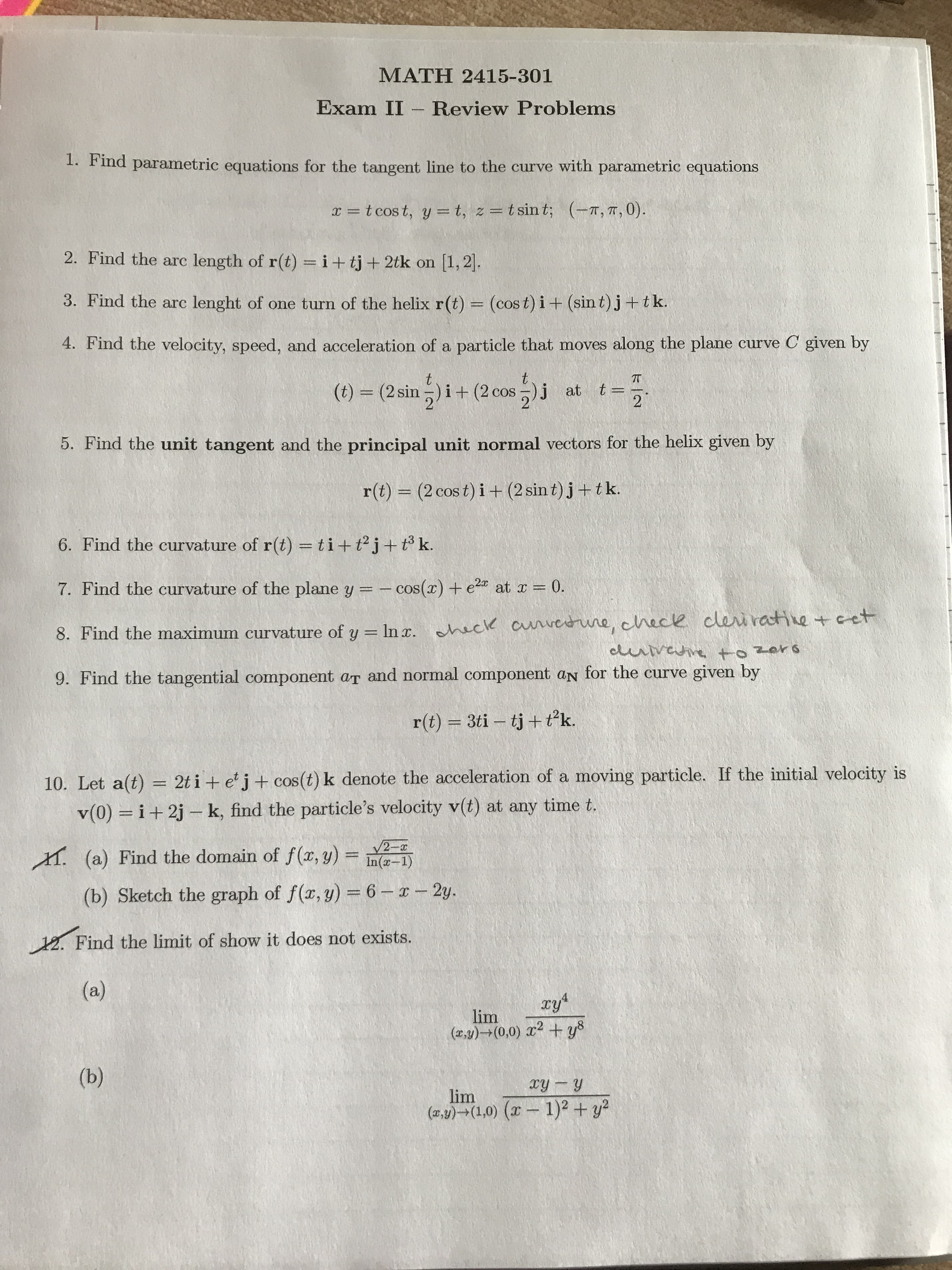 MATH 2415-301
Exam II Review Problems
1. Find parametric equations for the tangent line to the curve with parametric equations
t cost, y t, z = t sin t; (-T, T, 0).
2. Find the arc length of r(t) = i+ tj+ 2tk on
[1,2
3. Find the arc
lenght of one turn of the helix r(t) = (cos t) i + (sin t)j+t k.
4. Find the velocity, speed, and acceleration of a particle that moves along the plane curve C given by
t
t
TT
at t=
2
(t) (2 sin)i+ (2 cos )j
5. Find the unit tangent and the principal unit normal vectors for the helix given by
(2 cos t) i + (2 sin t)j+tk.
r(t)
6. Find the curvature of r(t) = ti+ tj+ tk.
7. Find the curvature of the plane y = -cos(r)+ e
at r = 0.
of y In . ack auveerwne, check cleiratie cet
8. Find the maximum curvature
euvevetozars
9. Find the tangential component aT and normal component aN for the curve given by
r(t) 3ti tj t?k.
10. Let a(t) = 2t i+ e j+cos(t) k denote the acceleration of a moving particle. If the initial velocity is
i+2j k, find the particle's velocity v(t) at any time t.
v(0)
2-
In(x-1)
(a) Find the domain of f (x, y)
T
(b) Sketch the graph of f(x, y) = 6--2y.
12. Find the limit of show it does not exists.
(a)
4
lim
()+(0,0) 2 +y8
(b)
xy y
lim
(xy)(1,0) (
1)2 +y

