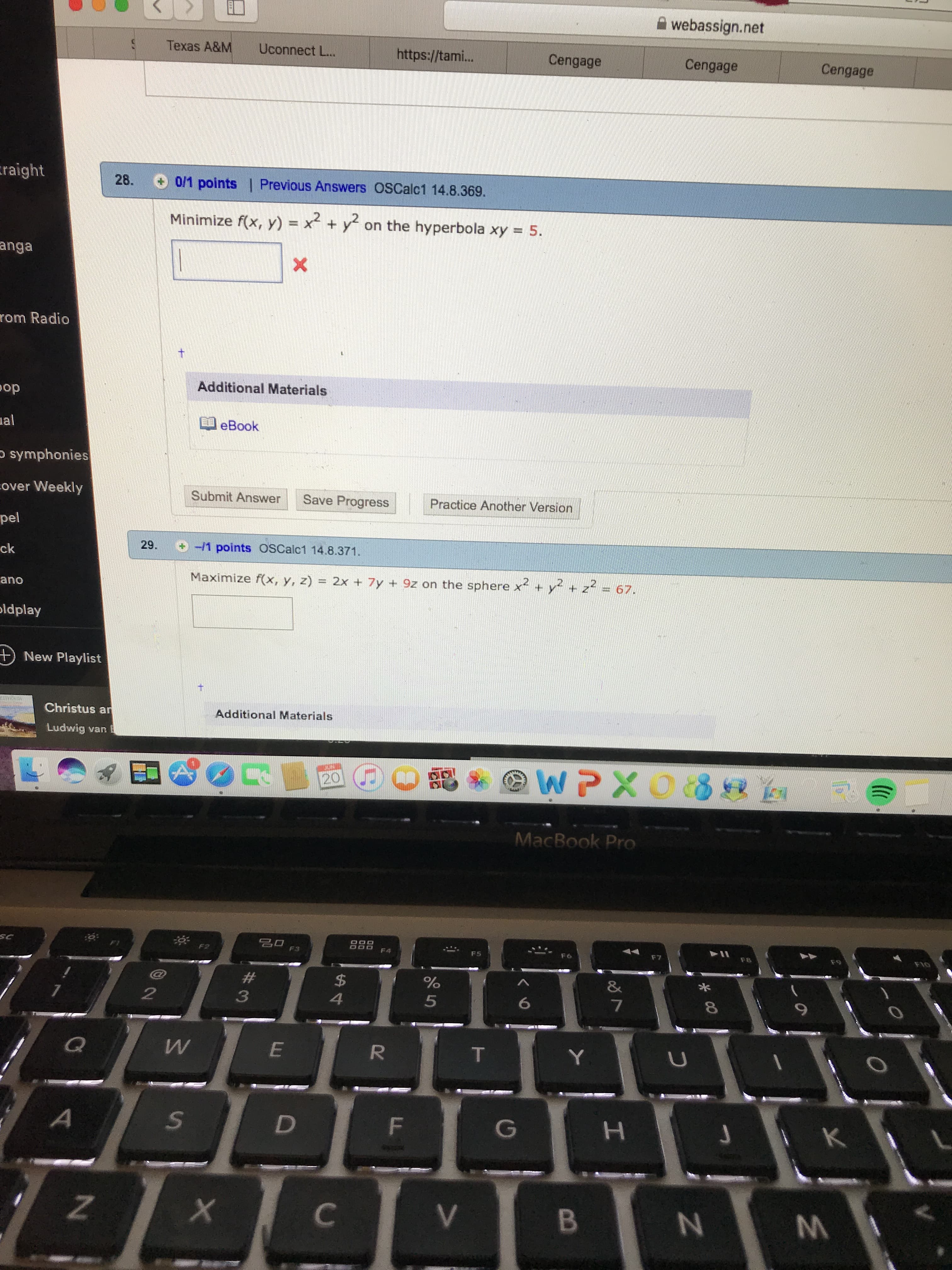 webassign.net
Texas A&M
Uconnect L..
https://tam...
Cengage
Cengage
Cengage
raight
28. 0/1 points| Previous Answers OSCalc1 14.8.369.
Minimize f(x, y) x +y on the hyperbola xy = 5.
anga
X
rom Radio
t
Additional Materials
op
al
eBook
symphonies
over Weekly
Submit Answer
Save Progress
Practice Another Version
pel
29.
-1 points OSCalc1 14.8.371.
ck
Maximize f(x, y, z) = 2x + 7y +9z on the sphere x+ y + z - 67.
ano
ldplay
+) New Playlist
Christus an
Additional Materials
Ludwig
var
GUNMI
WPXO8 a
20
MacBook Pro
SC
FI
F3
F4
F5
F6
F8
F9
OtO
#
$
%
&
2
4
6
Ww
Q
E
R
T
Y
A
D
F
K
Z
X
C
B
O
tAA
3
