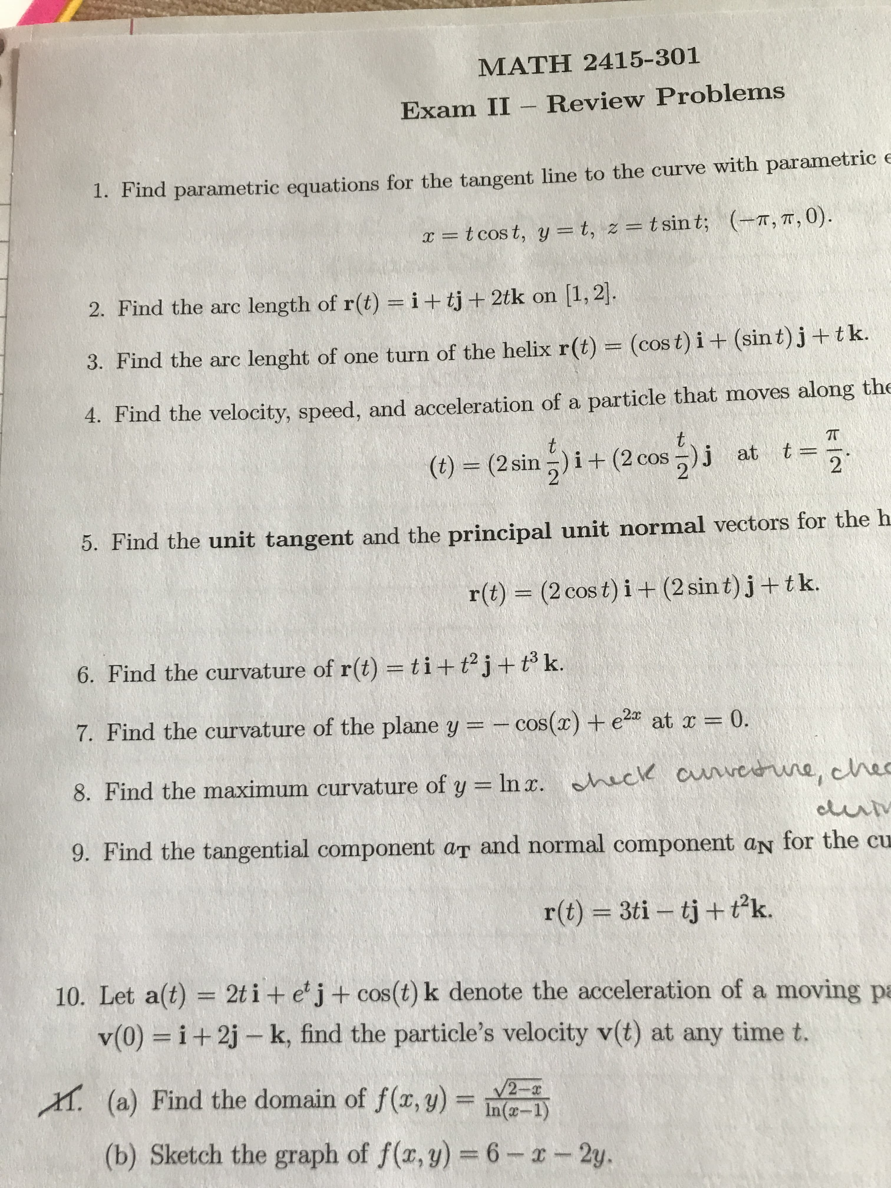MATH 2415-301
Exam II Review Problems
1. Find parametric equations for the tangent line to the curve with parametric e
= t cos t, y = t, z = tsint; (T, T, 0)
2. Find the arc length of r(t) = i+tj + 2tk on 1, 2.
3. Find the arc lenght of one turn of the helix r(t) = (cos t) i + (sint)j+tk.
particle that moves along the
4. Find the velocity, speed, and acceleration of a
t
t
(t) (2 sin)i+(2 cos )j at t
2
5. Find the unit tangent and the principal unit normal vectors for the h
(2 cos t) i+(2 sin t) j+tk.
r(t)
6. Find the curvature of r(t) = ti+ t2j + t k.
7. Find the curvature of the plane y = cos(r) + e2 at r
0.
8. Find the maximum curvature of y In x. hac cunvedune, hec
eluriv
9. Find the tangential component ar and normal component aN for the cu
r(t) 3ti tj+tk.
10. Let a(t)
2t i + e'j+ cos (t) k denote the acceleration of a moving pa
i+2j- k, find the particle's velocity v(t) at any time t.
v(0)
M (a) Find the domain of f(x, y)
V2-
In(-1)
(b) Sketch the graph of f(x, y) =6-x-2y.

