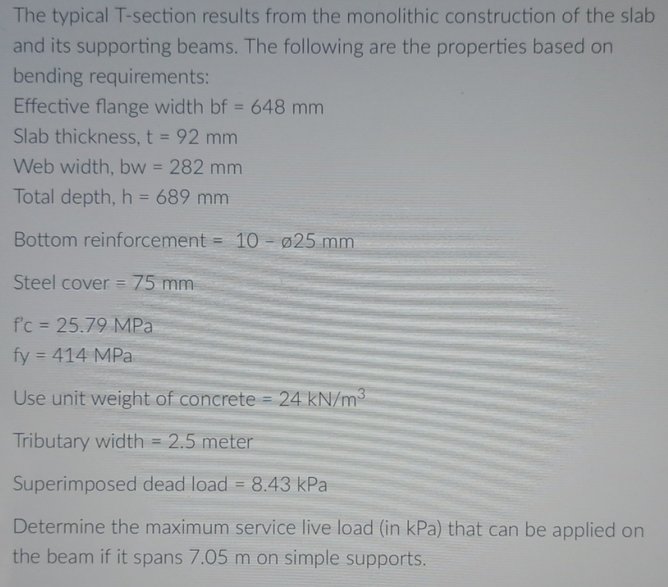The typical T-section results from the monolithic construction of the slab
and its supporting beams. The following are the properties based on
bending requirements:
Effective flange width bf = 648 mm
Slab thickness, t = 92 mm
Web width, bw = 282 mm
Total depth, h = 689 mm
Bottom reinforcement = 10 - Ø25 mm
Steel cover = 75 mm
fc = 25.79 MPa
fy = 414 MPa
Use unit weight of concrete = 24 kN/m³
Tributary width = 2.5 meter
Superimposed dead load = 8.43 kPa
Determine the maximum service live load (in kPa) that can be applied on
the beam if it spans 7.05 m on simple supports.