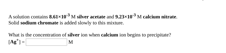 A solution contains 8.61×10³ M silver acetate and 9.23×103 M calcium nitrate.
Solid sodium chromate is added slowly to this mixture.
What is the concentration of silver ion when calcium ion begins to precipitate?
[Ag*] =|
M
