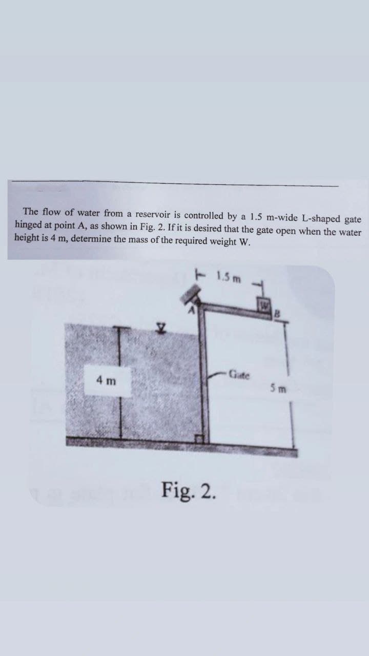 The flow of water from a reservoir is controlled by a 1.5 m-wide L-shaped gate
hinged at point A, as shown in Fig. 2. If it is desired that the gate open when the water
height is 4 m, determine the mass of the required weight W.
-1.5m
4 m
Last Fig. 2.
Gate
5m