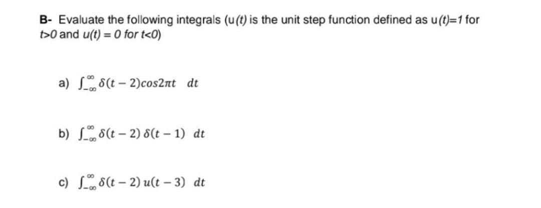 B- Evaluate the following integrals (u(t) is the unit step function defined as u(t)=1 for
t>0 and u(t)= 0 for t<0)
a) (t-2)cos2nt dt
b) 8(t-2) 8(t-1) dt
c) 8(t-2) u(t-3) dt