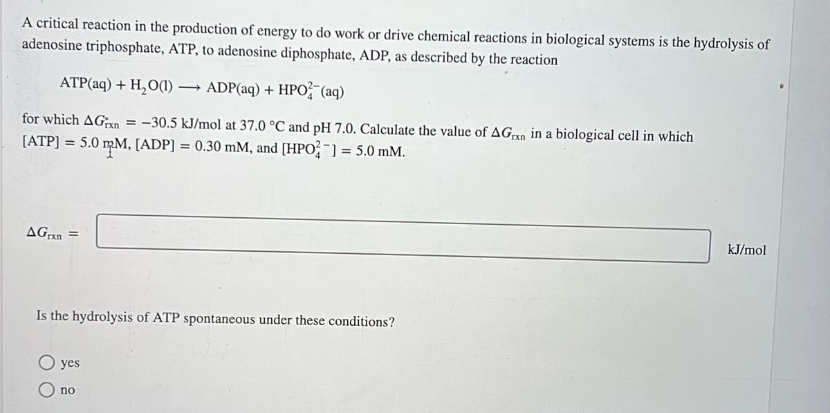 A critical reaction in the production of energy to do work or drive chemical reactions in biological systems is the hydrolysis of
adenosine triphosphate, ATP, to adenosine diphosphate, ADP, as described by the reaction
ATP(aq) + H₂O(1)→ ADP(aq) + HPO2 (aq)
for which AGxn = -30.5 kJ/mol at 37.0 °C and pH 7.0. Calculate the value of AGrxn in a biological cell in which
[ATP] = 5.0 ¹µM, [ADP] = 0.30 mM, and [HPO2¯] = 5.0 mM.
AGrxn =
Is the hydrolysis of ATP spontaneous under these conditions?
yes
no
kJ/mol