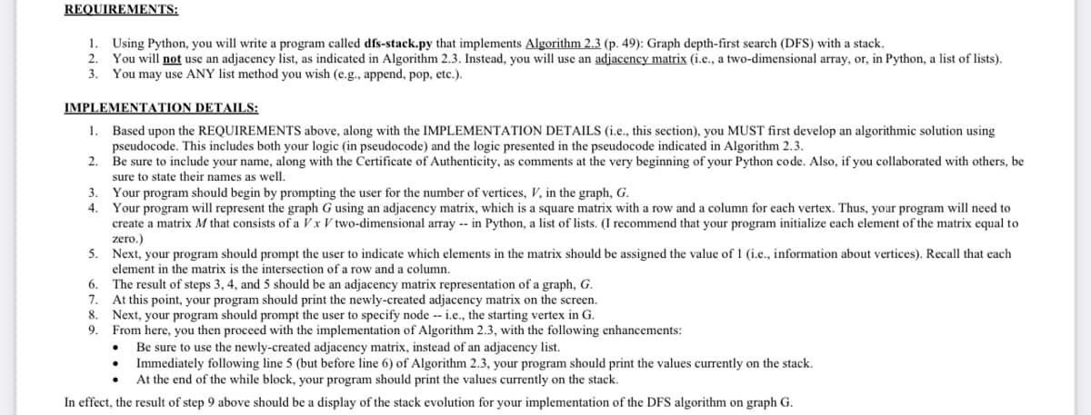 REQUIREMENTS:
1. Using Python, you will write a program called dfs-stack.py that implements Algorithm 2.3 (p. 49): Graph depth-first search (DFS) with a stack.
2. You will not use an adjacency list, as indicated in Algorithm 2.3. Instead, you will use an adjacency matrix (i.e., a two-dimensional array, or, in Python, a list of lists).
3. You may use ANY list method you wish (e.g., append, pop, etc.).
IMPLEMENTATION DETAILS:
1. Based upon the REQUIREMENTS above, along with the IMPLEMENTATION DETAILS (i.e., this section), you MUST first develop an algorithmic solution using
pseudocode. This includes both your logic (in pseudocode) and the logic presented in the pseudocode indicated in Algorithm 2.3.
2.
Be sure to include your name, along with the Certificate of Authenticity, as comments at the very beginning of your Python code. Also, if you collaborated with others, be
sure to state their names as well.
Your program should begin by prompting the user for the number of vertices, V, in the graph, G.
Your program will represent the graph G using an adjacency matrix, which sa square matrix with a row and a column for each vertex. Thus, your program will need to
create a matrix M that consists of a Vx V two-dimensional array -- in Python, a list of lists. (I recommend that your program initialize each element of the matrix equal to
zero.)
5. Next, your program should prompt the user to indicate which elements in the matrix should be assigned the value of 1 (i.e., information about vertices). Recall that each
element in the matrix is the intersection of a row and a column.
3.
4.
6.
7.
8
9.
The result of steps 3, 4, and 5 should be an adjacency matrix representation of a graph, G.
At this point, your program should print the newly-created adjacency matrix on the screen.
Next, your program should prompt the user to specify node -- i.e., the starting vertex in G.
From here, you then proceed with the implementation of Algorithm 2.3, with the following enhancements:
Be sure to use the newly-created adjacency matrix, instead of an adjacency list.
Immediately following line 5 (but before line 6) of Algorithm 2.3, your program should print the values currently on the stack.
At the end of the while block, your program should print the values currently on the stack.
In effect, the result of step 9 above should be a display of the stack evolution for your implementation of the DFS algorithm on graph G.