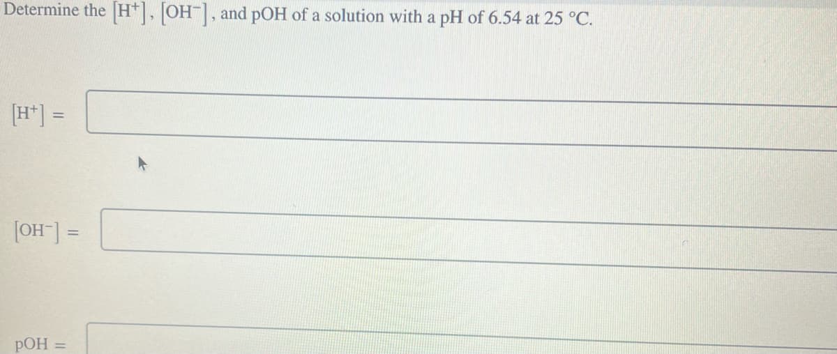Determine the [H], [OH-], and pOH of a solution with a pH of 6.54 at 25 °C.
[H+] =
[OH-] =
POH