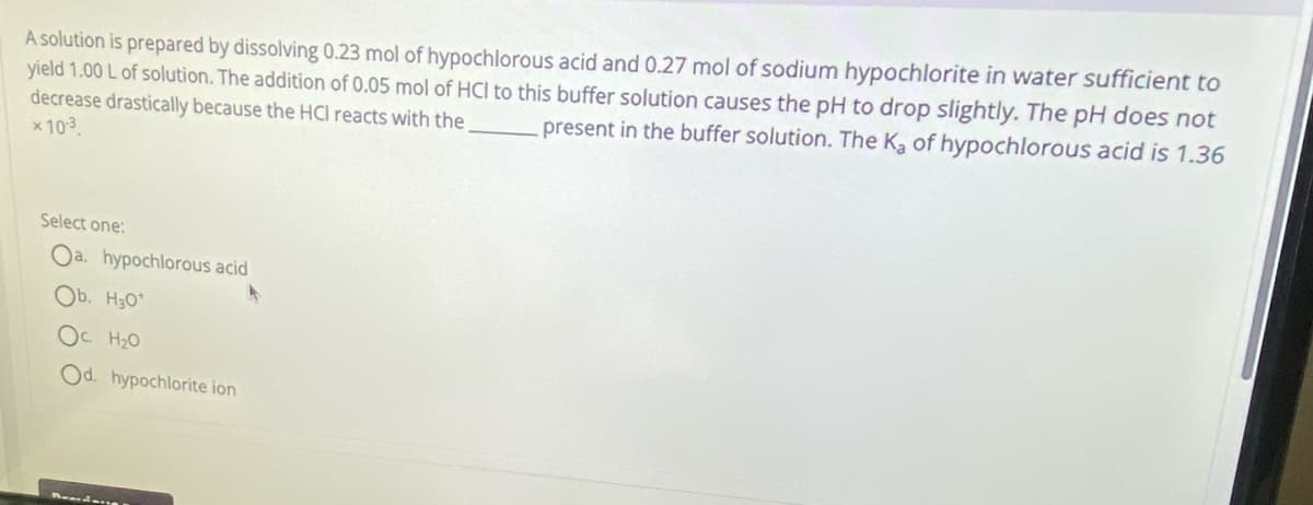 A solution is prepared by dissolving 0.23 mol of hypochlorous acid and 0.27 mol of sodium hypochlorite in water sufficient to
yield 1.00 L of solution. The addition of 0.05 mol of HCI to this buffer solution causes the pH to drop slightly. The pH does not
present in the buffer solution. The Ka of hypochlorous acid is 1.36
decrease drastically because the HCI reacts with the
× 10-3.
Select one:
Oa. hypochlorous acid
Ob. H30¹
Ос H2O
Od. hypochlorite ion