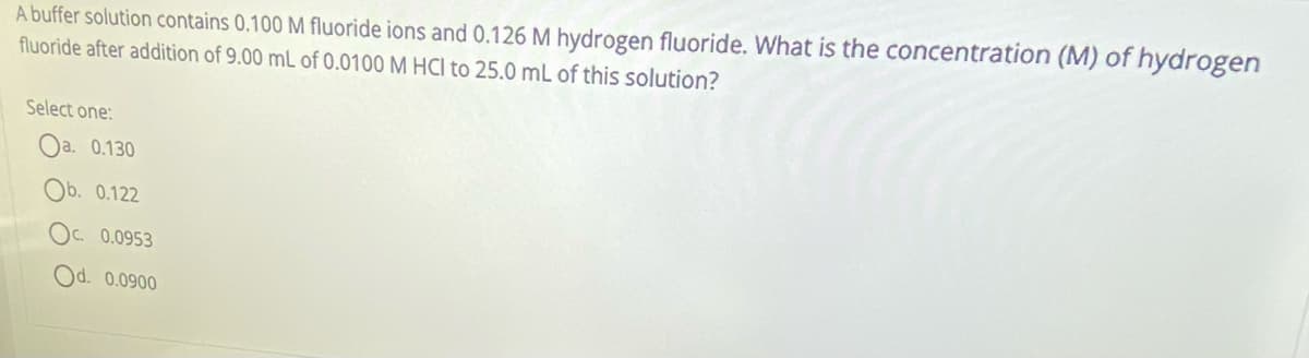 A buffer solution contains 0.100 M fluoride ions and 0.126 M hydrogen fluoride. What is the concentration (M) of hydrogen
fluoride after addition of 9.00 mL of 0.0100 M HCI to 25.0 mL of this solution?
Select one:
Oa. 0.130
Ob. 0.122
OC. 0.0953
Od. 0.0900