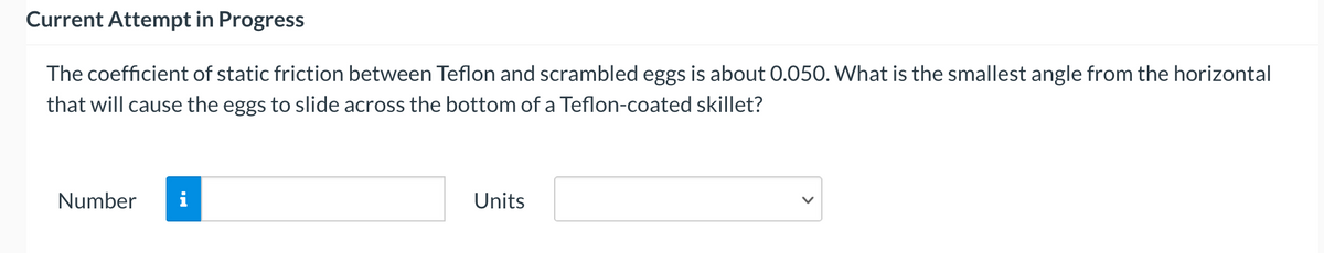Current Attempt in Progress
The coefficient of static friction between Teflon and scrambled eggs is about 0.050. What is the smallest angle from the horizontal
that will cause the eggs to slide across the bottom of a Teflon-coated skillet?
Number
i
Units
