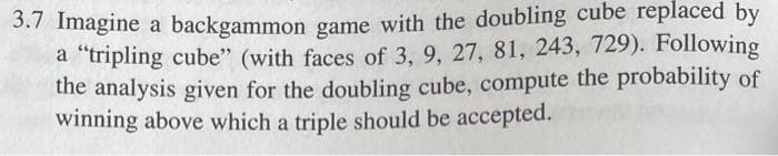 3.7 Imagine a backgammon game with the doubling cube replaced by
a "tripling cube" (with faces of 3, 9, 27, 81, 243, 729). Following
the analysis given for the doubling cube, compute the probability of
winning above which a triple should be accepted.